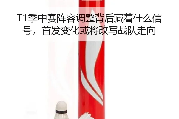 T1季中赛阵容调整背后藏着什么信号，首发变化或将改写战队走向